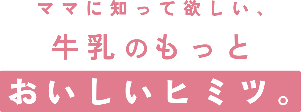 ママに知って欲しい、牛乳のもっとおいしいヒミツ。