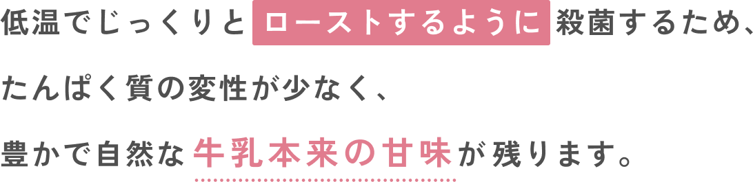 低温でじっくりと ローストするように殺菌するため、たんぱく質の変性が少なく、豊かで自然な牛乳本来の甘味が残ります。